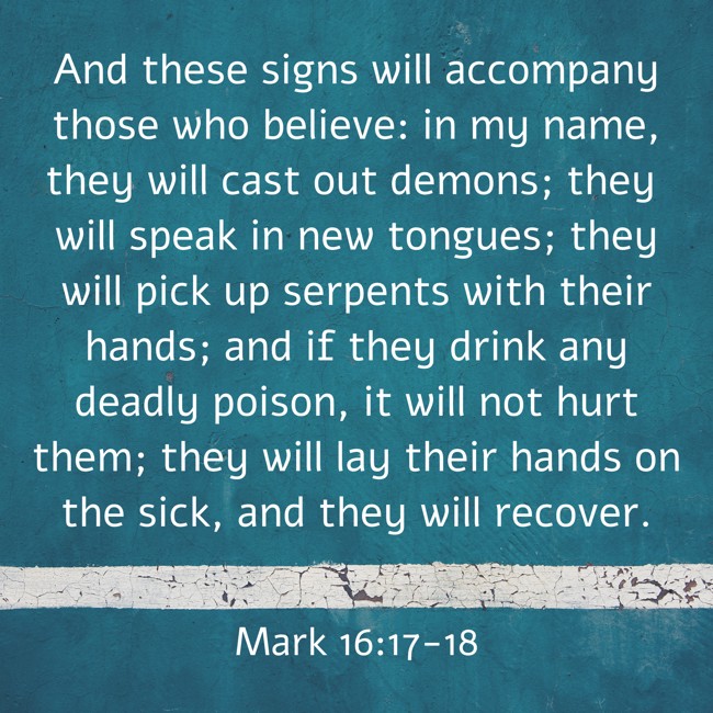  And these signs will accompany those who believe: in my name, they will cast out demons; they will speak in new tongues; they will pick up serpents with their hands; and if they drink any deadly poison, it will not hurt them; they will lay their hands on the sick, and they will recover.   - Mark 16:17-18 