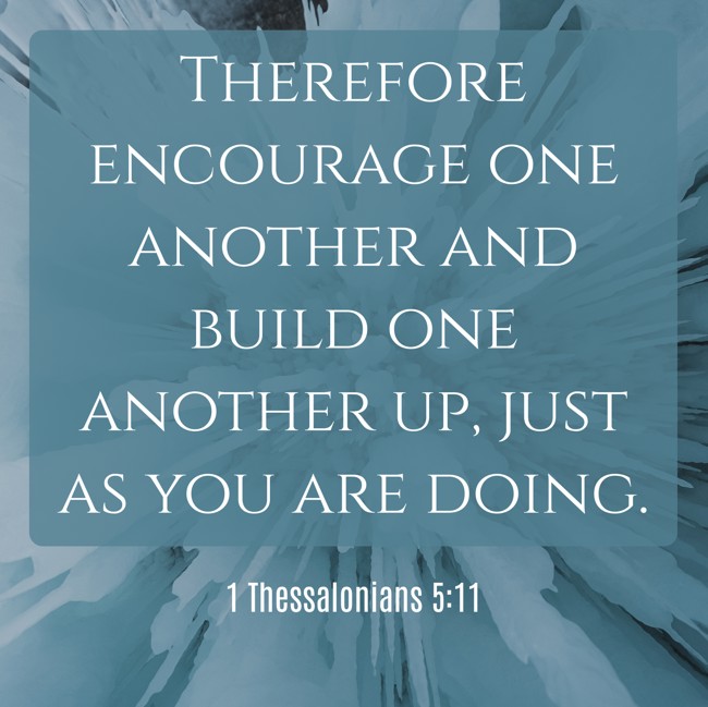  Therefore encourage one another and build one another up, just as you are doing. - 1 Thessalonians 5:11 
