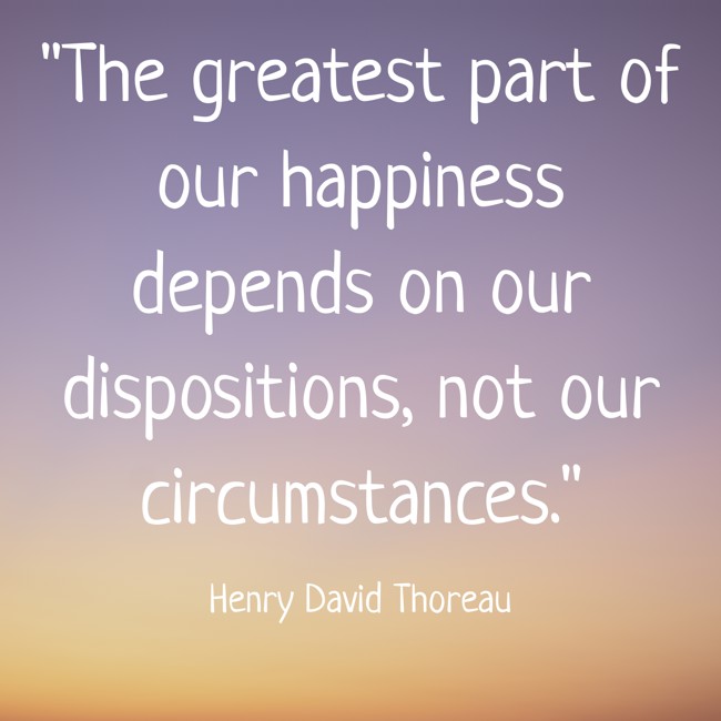  The greatest part of our happiness depends on our dispositions, not our circumstances.   - Henry David Thoreau 