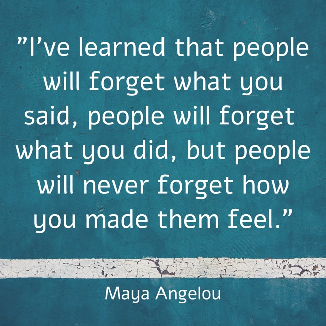  I've learned that people will forget what you said, people will forget what you did, but people will never forget how you made them feel.   - Maya Angelou 