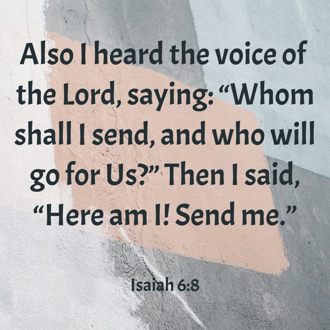 Also I heard the voice of the Lord, saying: “Whom shall I send, and who will go for Us?” Then I said, “Here am I! Send me.” - Isaiah 6:8