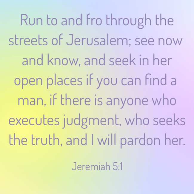 Run to and fro through the streets of Jerusalem; see now and know, and seek in her open places if you can find a man, if there is anyone who executes judgment, who seeks the truth, and I will pardon her. - Jeremiah 5:1