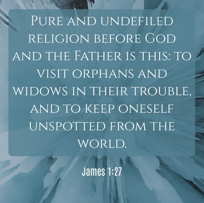 Pure and undefiled religion before God and the Father is this: to visit orphans and widows in their trouble, and to keep oneself unspotted from the world. - James 1:27