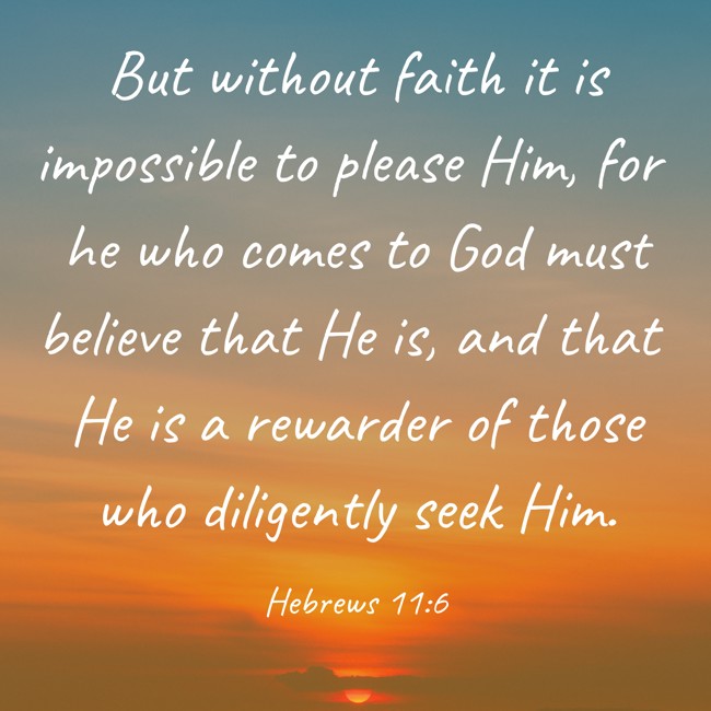 But without faith it is impossible to please Him, for he who comes to God must believe that He is, and that He is a rewarder of those who diligently seek Him. - Hebrews 11:6