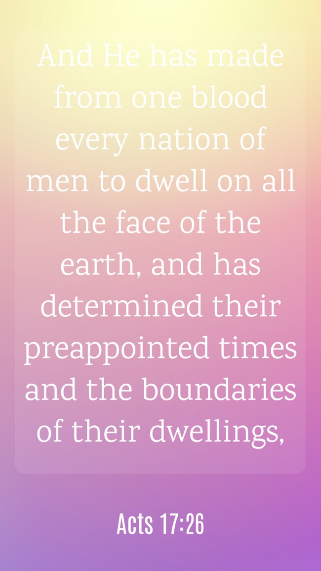 And He has made from one blood every nation of men to dwell on all the face of the earth, and has determined their preappointed times and the boundaries of their dwellings, - Acts 17:26