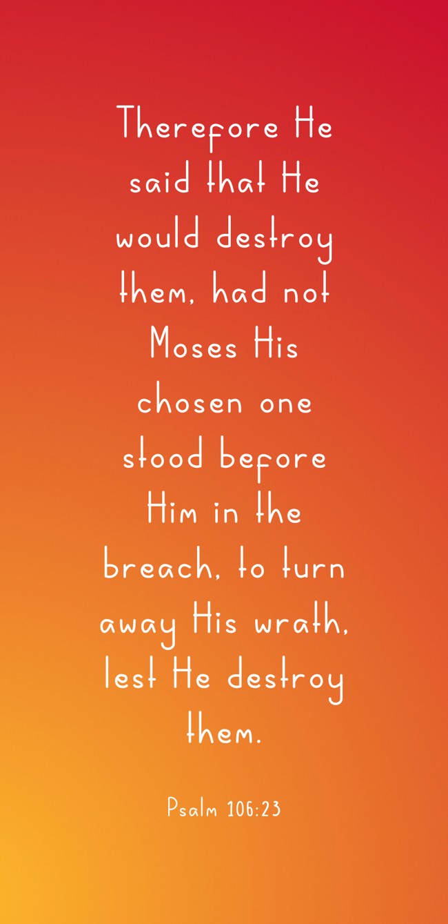 Therefore He said that He would destroy them, had not Moses His chosen one stood before Him in the breach, to turn away His wrath, lest He destroy them. - Psalm 106:23