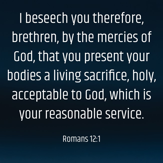 I beseech you therefore, brethren, by the mercies of God, that you present your bodies a living sacrifice, holy, acceptable to God, which is your reasonable service. - Romans 12:1