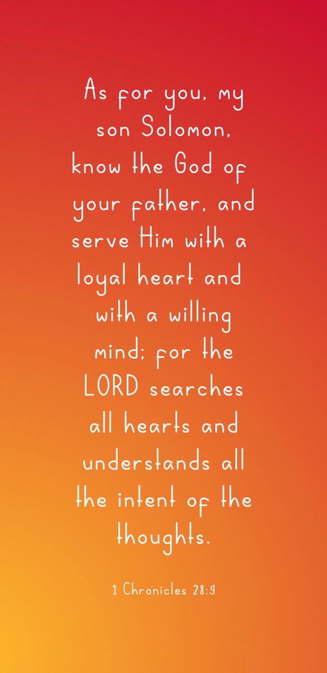 As for you, my son Solomon, know the God of your father, and serve Him with a loyal heart and with a willing mind; for the LORD searches all hearts and understands all the intent of the thoughts. - 1 Chronicles 28:9
