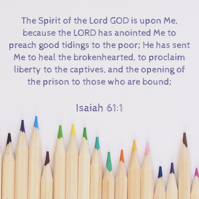 The Spirit of the Lord GOD is upon Me, because the LORD has anointed Me to preach good tidings to the poor; He has sent Me to heal the brokenhearted, to proclaim liberty to the captives, and the opening of the prison to those who are bound; - Isaiah 61:1