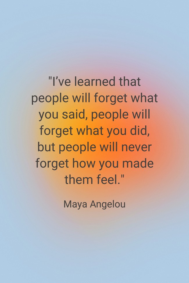 I’ve learned that people will forget what you said, people will forget what you did, but people will never forget how you made them feel. - Maya Angelou