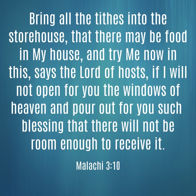  Bring all the tithes into the storehouse, that there may be food in My house, and try Me now in this, says the Lord of hosts, if I will not open for you the windows of heaven and pour out for you such blessing that there will not be room enough to receive it.   - Malachi 3:10 