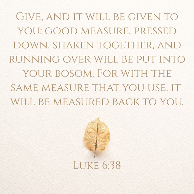  Give, and it will be given to you: good measure, pressed down, shaken together, and running over will be put into your bosom. For with the same measure that you use, it will be measured back to you.   - Luke 6:38 