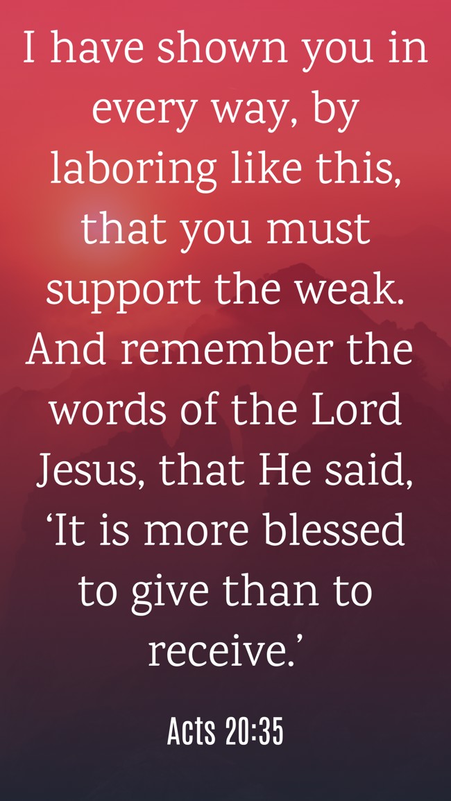  I have shown you in every way, by laboring like this, that you must support the weak. And remember the words of the Lord Jesus, that He said, ‘It is more blessed to give than to receive.’   - Acts 20:35 