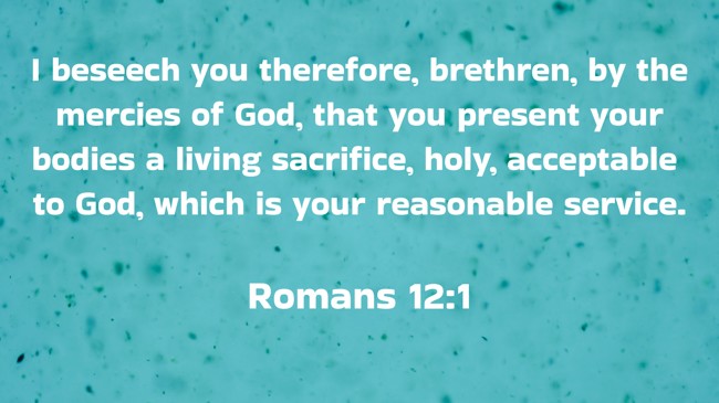 I beseech you therefore, brethren, by the mercies of God, that you present your bodies a living sacrifice, holy, acceptable to God, which is your reasonable service.   - Romans 12:1 