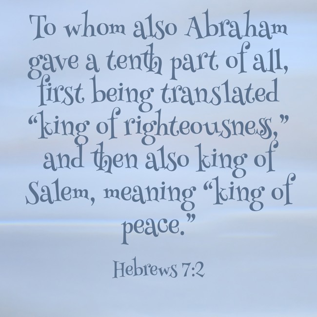  To whom also Abraham gave a tenth part of all, first being translated “king of righteousness,” and then also king of Salem, meaning “king of peace.”   - Hebrews 7:2 