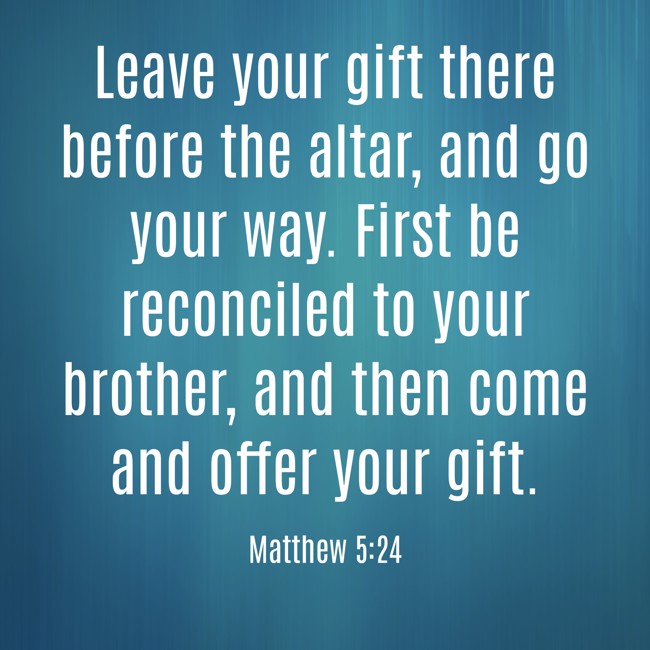  Leave your gift there before the altar, and go your way. First be reconciled to your brother, and then come and offer your gift.   - Matthew 5:24 