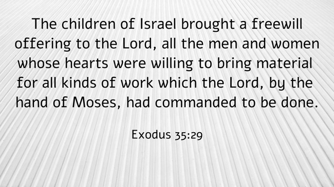  The children of Israel brought a freewill offering to the Lord, all the men and women whose hearts were willing to bring material for all kinds of work which the Lord, by the hand of Moses, had commanded to be done.   - Exodus 35:29 