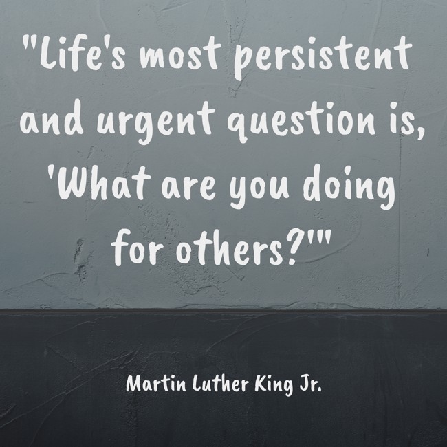  Life's most persistent and urgent question is, 'What are you doing for others?'   - Martin Luther King Jr. 