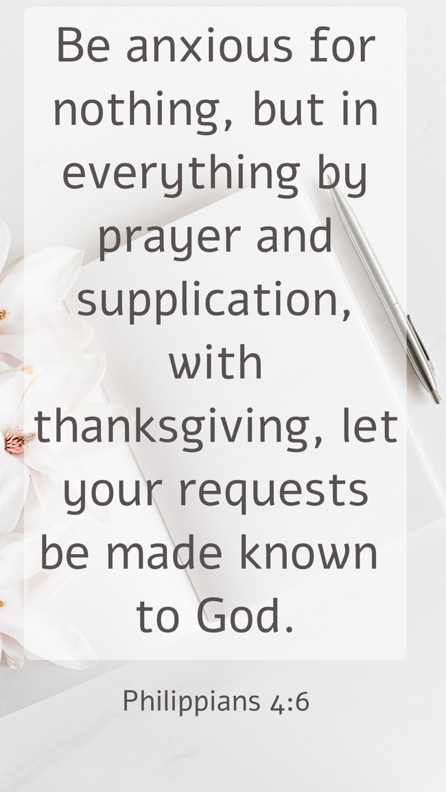Be anxious for nothing, but in everything by prayer and supplication, with thanksgiving, let your requests be made known to God. - Philippians 4:6