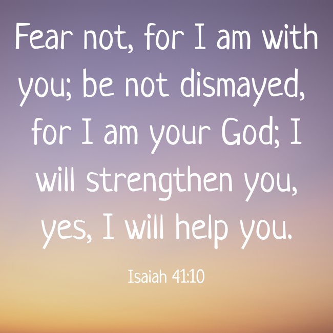 Fear not, for I am with you; be not dismayed, for I am your God; I will strengthen you, yes, I will help you. - Isaiah 41:10