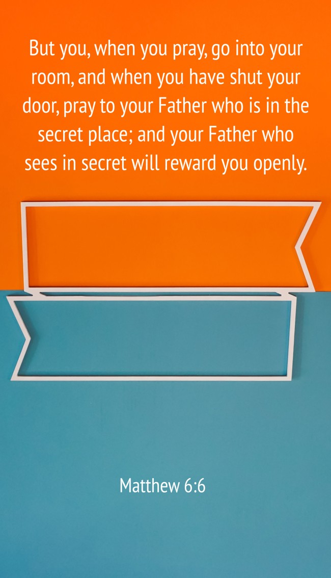 But you, when you pray, go into your room, and when you have shut your door, pray to your Father who is in the secret place; and your Father who sees in secret will reward you openly. - Matthew 6:6