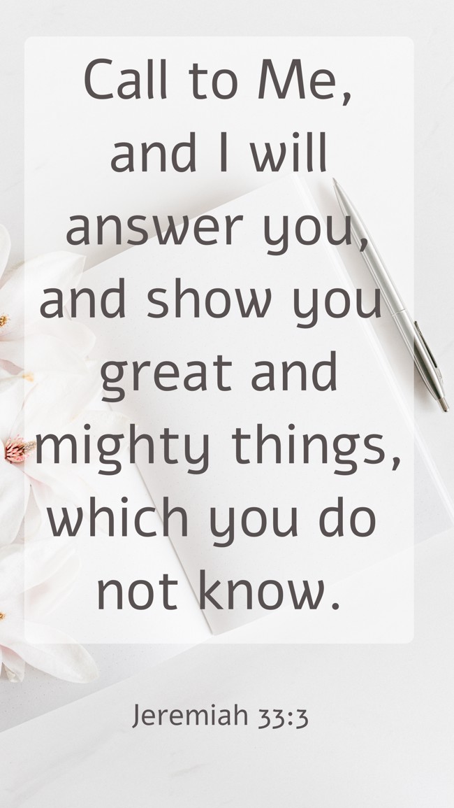 Call to Me, and I will answer you, and show you great and mighty things, which you do not know. - Jeremiah 33:3