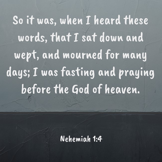 So it was, when I heard these words, that I sat down and wept, and mourned for many days; I was fasting and praying before the God of heaven. - Nehemiah 1:4
