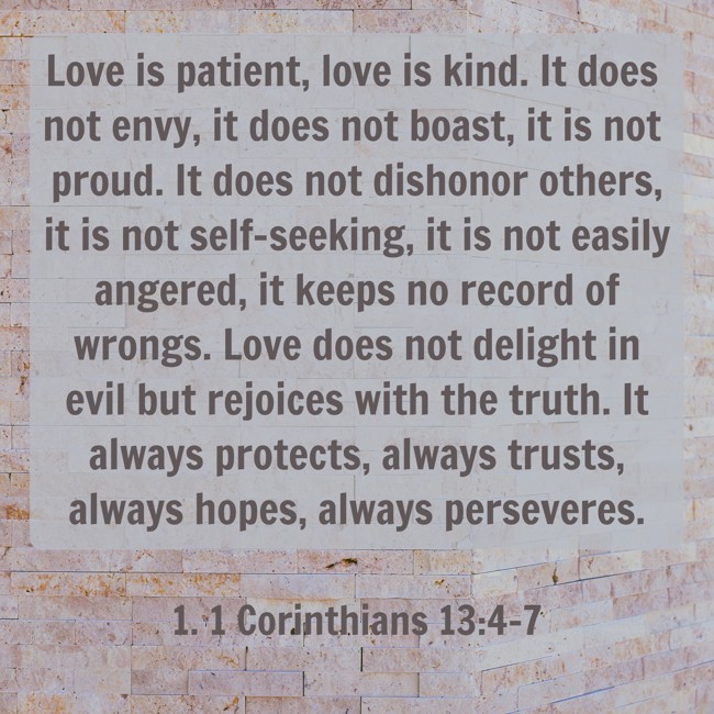 Love is patient, love is kind. It does not envy, it does not boast, it is not proud. It does not dishonor others, it is not self-seeking, it is not easily angered, it keeps no record of wrongs. Love does not delight in evil but rejoices with the truth. It always protects, always trusts, always hopes, always perseveres. - 1. 1 Corinthians 13:4-7