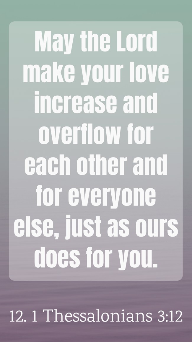 May the Lord make your love increase and overflow for each other and for everyone else, just as ours does for you. - 12. 1 Thessalonians 3:12
