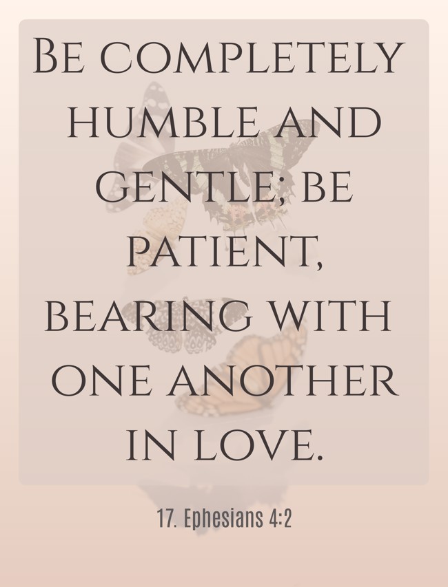 Be completely humble and gentle; be patient, bearing with one another in love. - 17. Ephesians 4:2
