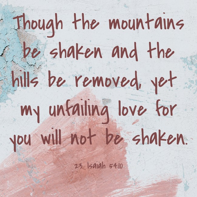 Though the mountains be shaken and the hills be removed, yet my unfailing love for you will not be shaken. - 23. Isaiah 54:10