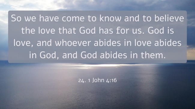 So we have come to know and to believe the love that God has for us. God is love, and whoever abides in love abides in God, and God abides in them. - 24. 1 John 4:16