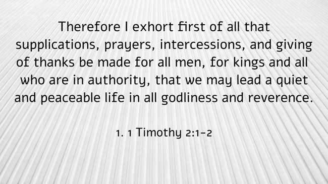 Therefore I exhort first of all that supplications, prayers, intercessions, and giving of thanks be made for all men, for kings and all who are in authority, that we may lead a quiet and peaceable life in all godliness and reverence. - 1. 1 Timothy 2:1-2