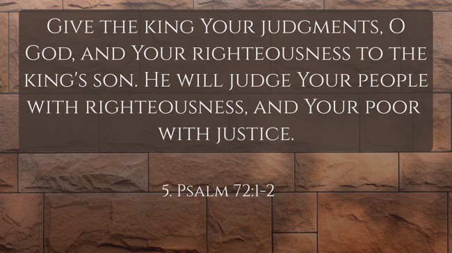 Give the king Your judgments, O God, and Your righteousness to the king's son. He will judge Your people with righteousness, and Your poor with justice. - 5. Psalm 72:1-2