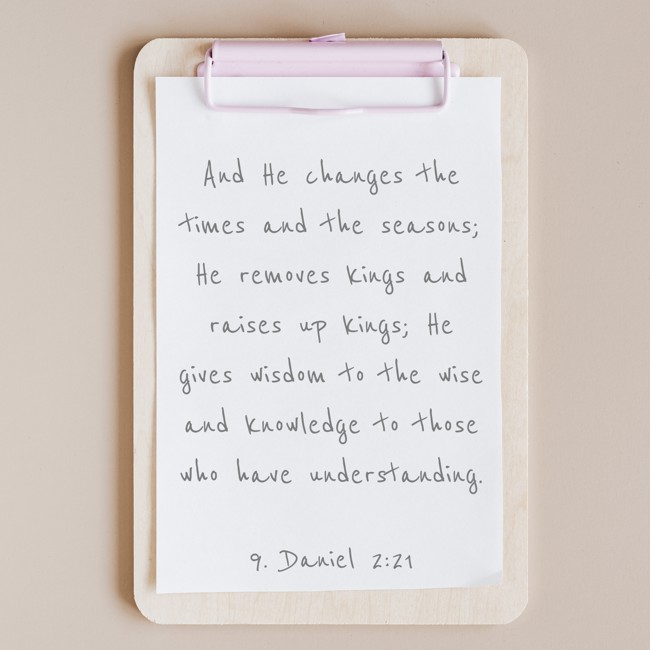 And He changes the times and the seasons; He removes kings and raises up kings; He gives wisdom to the wise and knowledge to those who have understanding. - 9. Daniel 2:21