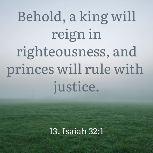 Behold, a king will reign in righteousness, and princes will rule with justice. - 13. Isaiah 32:1