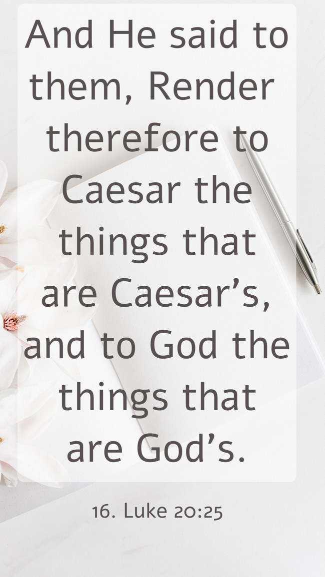 And He said to them, Render therefore to Caesar the things that are Caesar's, and to God the things that are God's. - 16. Luke 20:25