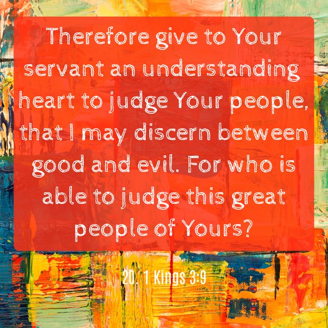 Therefore give to Your servant an understanding heart to judge Your people, that I may discern between good and evil. For who is able to judge this great people of Yours? - 20. 1 Kings 3:9