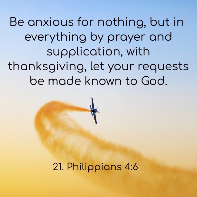 Be anxious for nothing, but in everything by prayer and supplication, with thanksgiving, let your requests be made known to God. - 21. Philippians 4:6