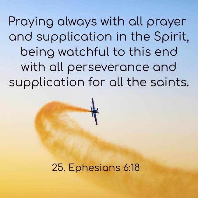 Praying always with all prayer and supplication in the Spirit, being watchful to this end with all perseverance and supplication for all the saints. - 25. Ephesians 6:18