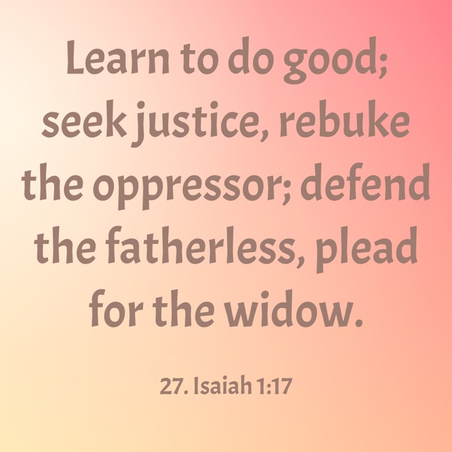 Learn to do good; seek justice, rebuke the oppressor; defend the fatherless, plead for the widow. - 27. Isaiah 1:17