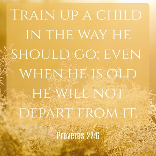 Train up a child in the way he should go; even when he is old he will not depart from it. - Proverbs 22:6