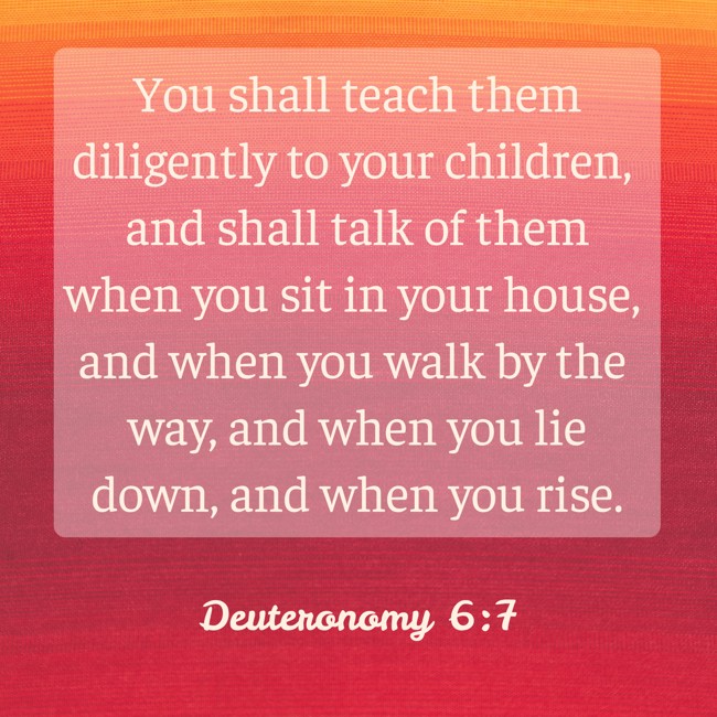 You shall teach them diligently to your children, and shall talk of them when you sit in your house, and when you walk by the way, and when you lie down, and when you rise. - Deuteronomy 6:7