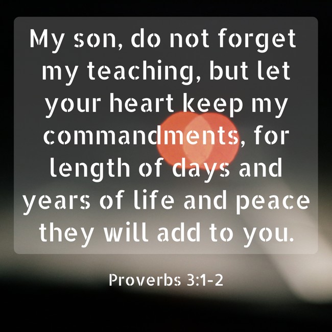 My son, do not forget my teaching, but let your heart keep my commandments, for length of days and years of life and peace they will add to you. - Proverbs 3:1-2