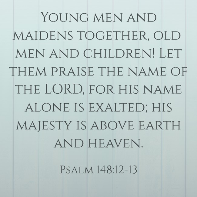 Young men and maidens together, old men and children! Let them praise the name of the LORD, for his name alone is exalted; his majesty is above earth and heaven. - Psalm 148:12-13