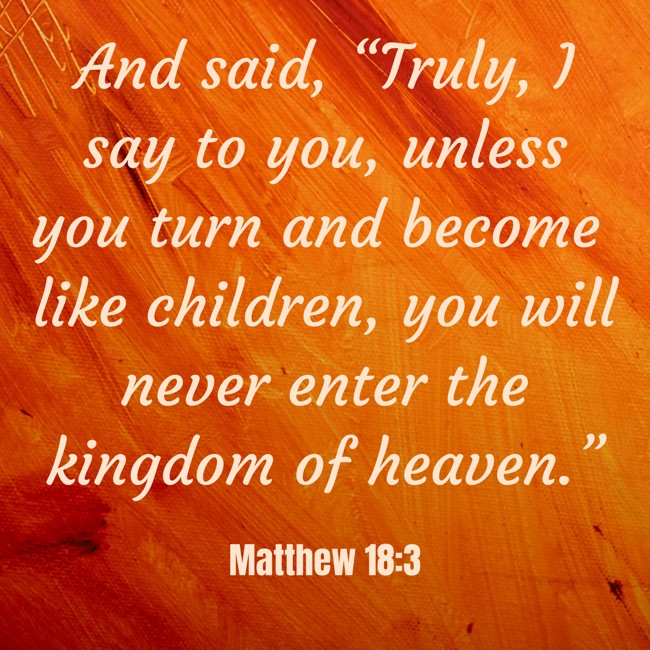 And said, “Truly, I say to you, unless you turn and become like children, you will never enter the kingdom of heaven.” - Matthew 18:3