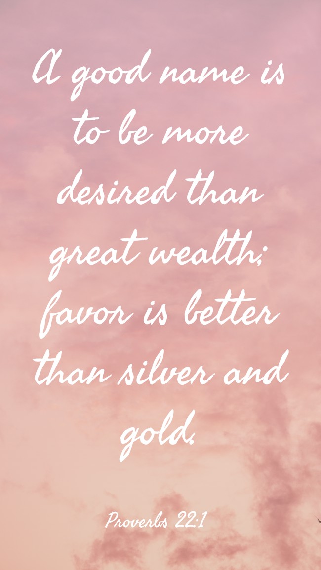 A good name is to be more desired than great wealth; favor is better than silver and gold. - Proverbs 22:1