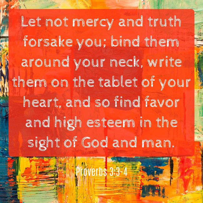 Let not mercy and truth forsake you; bind them around your neck, write them on the tablet of your heart, and so find favor and high esteem in the sight of God and man. - Proverbs 3:3-4