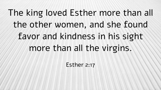 The king loved Esther more than all the other women, and she found favor and kindness in his sight more than all the virgins. - Esther 2:17