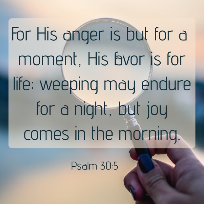 For His anger is but for a moment, His favor is for life; weeping may endure for a night, but joy comes in the morning. - Psalm 30:5